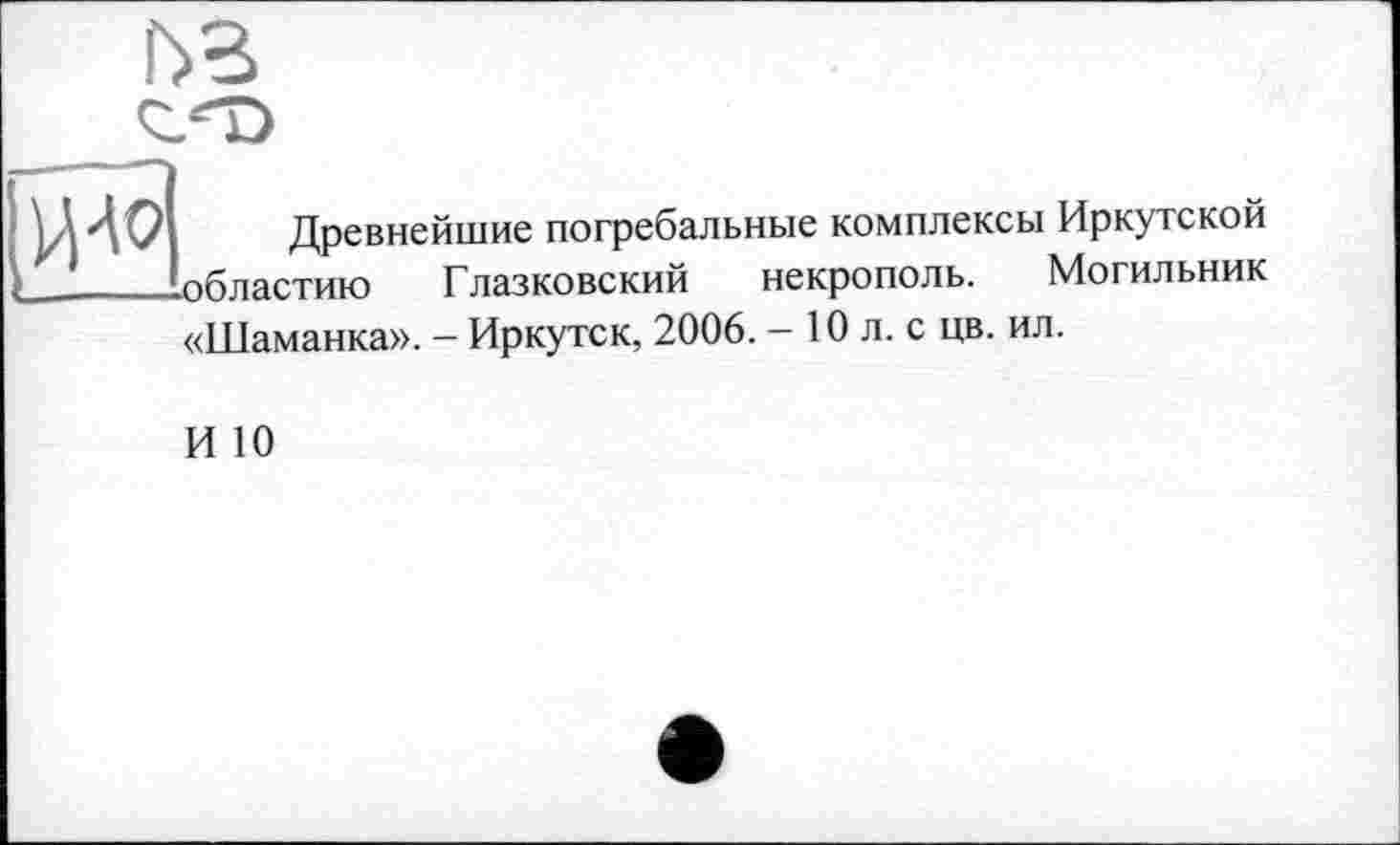 ﻿
И40
Древнейшие погребальные комплексы Иркутской областию Глазковский некрополь. Могильник
«Шаманка». - Иркутск, 2006. - 10 л. с цв. ил.
И 10